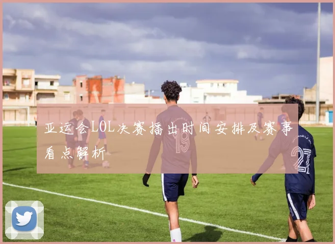 亚运会LOL决赛播出时间安排及赛事看点解析