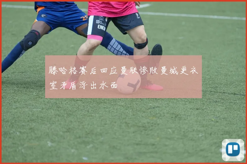 滕哈格赛后回应曼联惨败曼城更衣室矛盾浮出水面